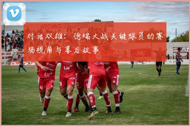 对话双雄：德瑞大战关键球员的赛场视角与幕后故事