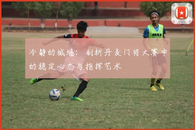 冷静的城墙：剖析丹麦门将大赛中的稳定心态与指挥艺术