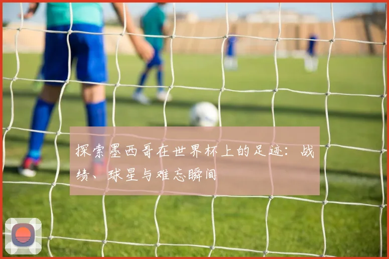 探索墨西哥在世界杯上的足迹：战绩、球星与难忘瞬间