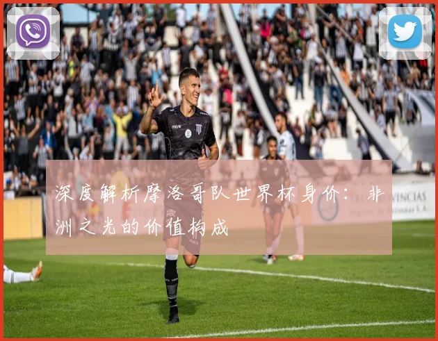 深度解析摩洛哥队世界杯身价：非洲之光的价值构成