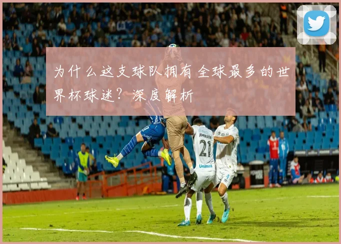 为什么这支球队拥有全球最多的世界杯球迷？深度解析