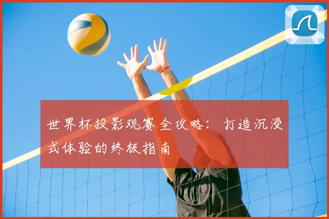 世界杯投影观赛全攻略：打造沉浸式体验的终极指南