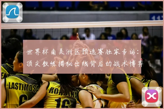 世界杯南美洲区预选赛独家专访：顶尖教练揭秘出线背后的战术博弈
