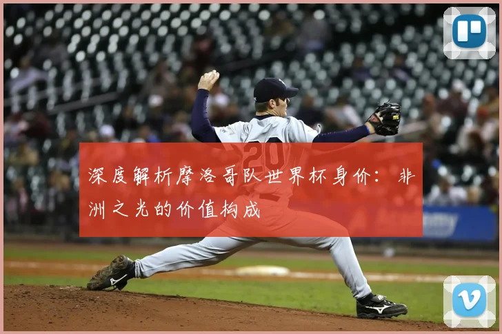 深度解析摩洛哥队世界杯身价：非洲之光的价值构成