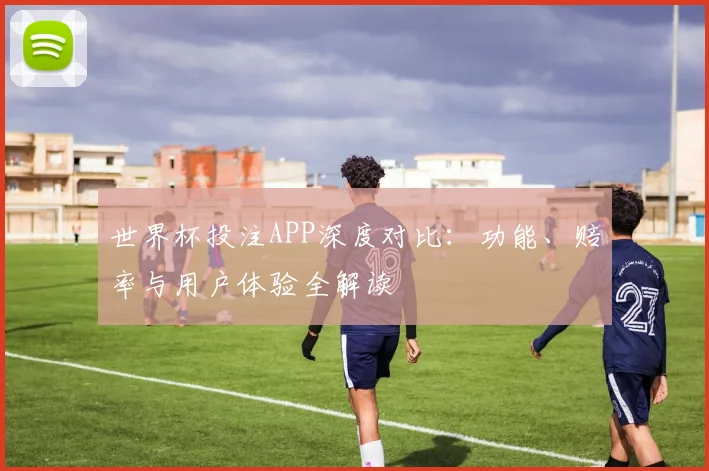世界杯投注APP深度对比:功能、赔率与用户体验全解读