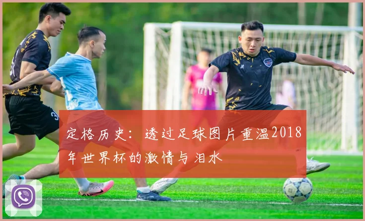 定格历史:透过足球图片重温2018年世界杯的激情与泪水