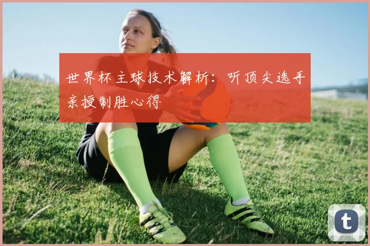 世界杯主球技术解析：听顶尖选手亲授制胜心得